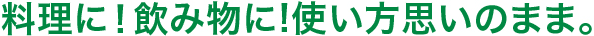 料理に！飲み物に!使い方思いのまま。