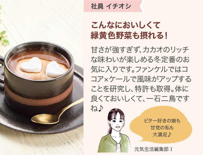 社員 イチオシ こんなにおいしくて緑黄色野菜も摂れる!甘さが強すぎず、カカオのリッチな味わいが楽しめる冬定番のお気に入りです。ファンケルではココア ×ケールで風味がアップすることを研究し、特許も取得。体に良くておいしくて、一石二鳥ですね♪ 元気生活編集部 I