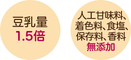 豆乳量 1.5倍 人工甘味料、着色料、食塩、保存料、香料 無添加