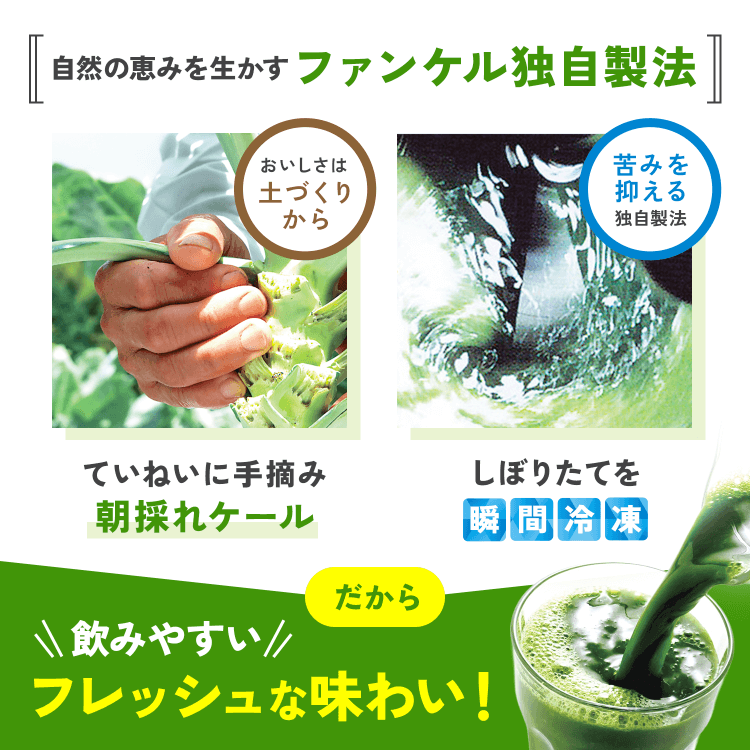 自然の恵みを生かすファンケル独自製法おいしさは土づくりからていねいに手摘み朝採れケール苦みを抑える独自製法しぼりたてを瞬間冷凍だから飲みやすい!フレッシュな味わい!