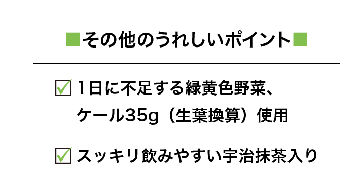 ■その他のうれしいポイント■ □1日に不足する緑黄色野菜、ケール35g（生葉換算）使用 □スッキリ飲みやすい宇治抹茶入り