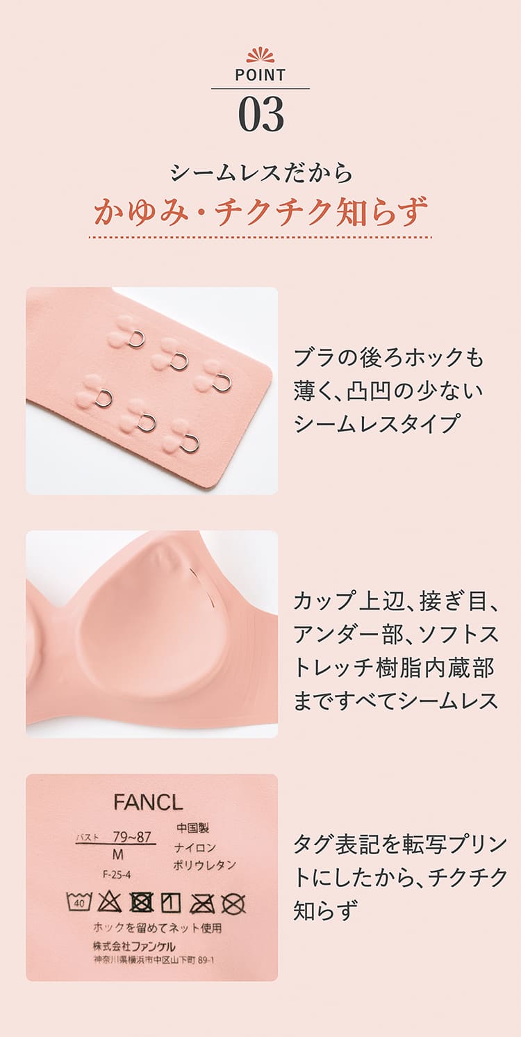 ポイント03.シームレスだから、かゆみ・チクチク知らず。ブラの後ろホックも薄く、凸凹の少ないシームレスタイプ。カップ上辺、接ぎ目、アンダー部、ソフトストレッチ樹脂内蔵部まですべてシームレス。タグ表記を転写プリントにしたから、チクチク知らず