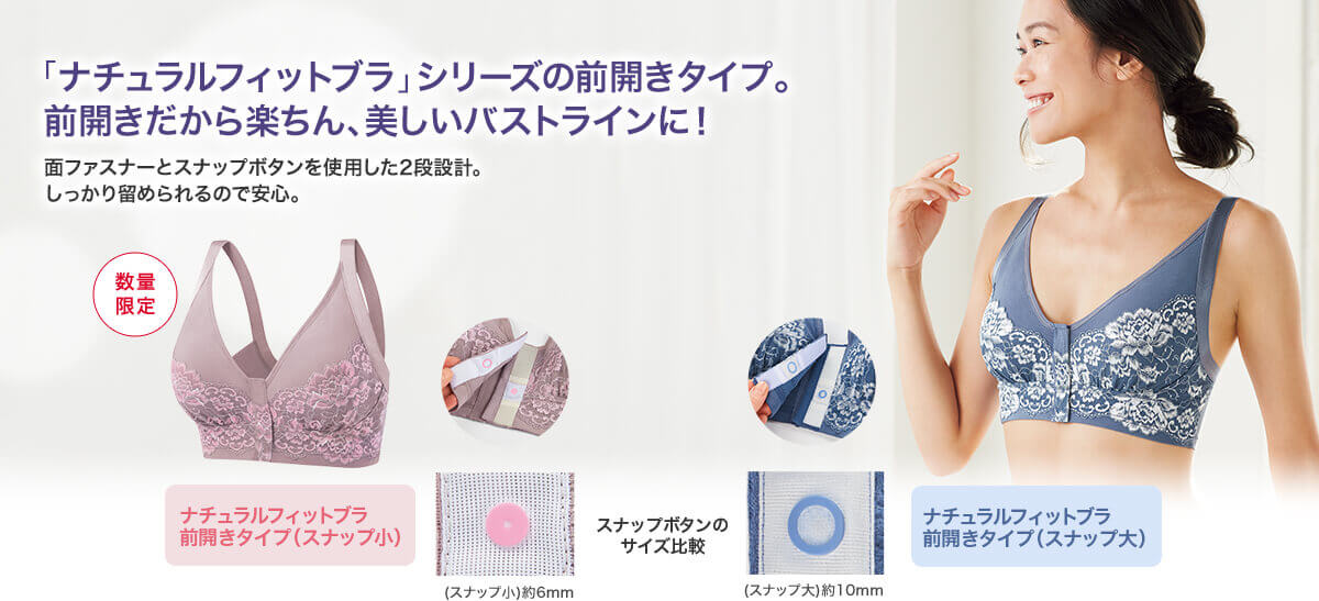 「ナチュラルフィットブラ」シリーズの前開きタイプ。前開きだから楽ちん、美しいバストラインに! 面ファスナーとスナップボタンを使用した2段設計。しっかり留められるので安心。 数量限定 ナチュラルフィットブラ 前開きタイプ(スナップ小) ナチュラルフィットブラ 前開きタイプ(スナップ大) スナップボタンのサイズ比較 (スナップ小)約6mm (スナップ大)約10mm