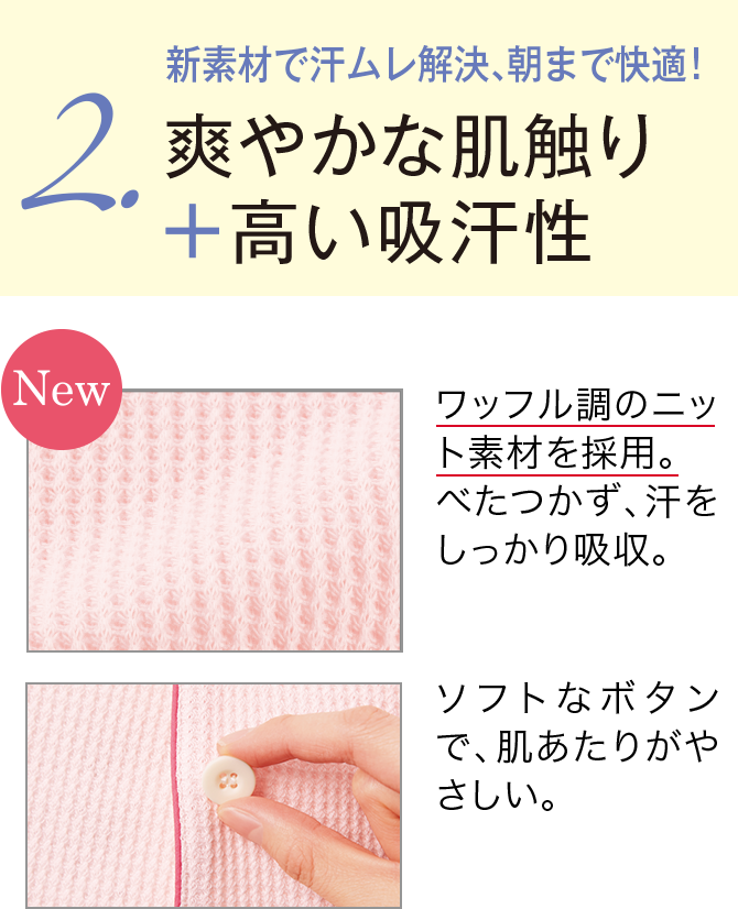  2.新素材で汗ムレ解決、朝まで快適！爽やかな肌触り＋高い吸汗性 【New】ワッフル調のニット素材を採用。べたつかず、汗をしっかり吸収。/ソフトなボタンで、肌あたりがやさしい。