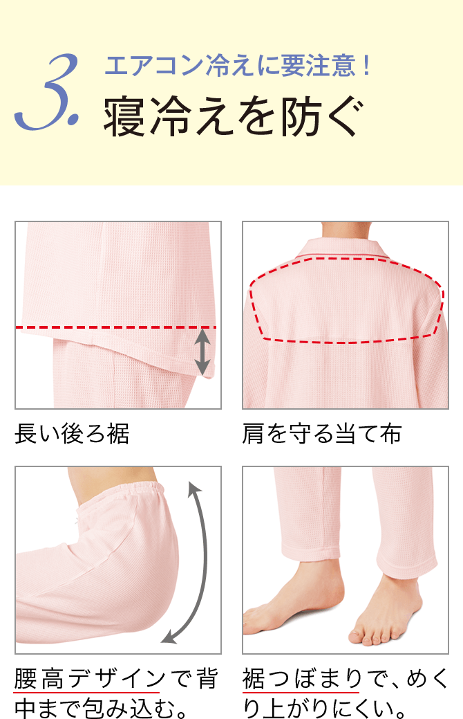 3.エアコン冷えに要注意！寝冷えを防ぐ 長い後ろ裾/肩を守る当て布/腰高デザインで背中まで包み込む。/裾つぼまりで、めくり上がりにくい。