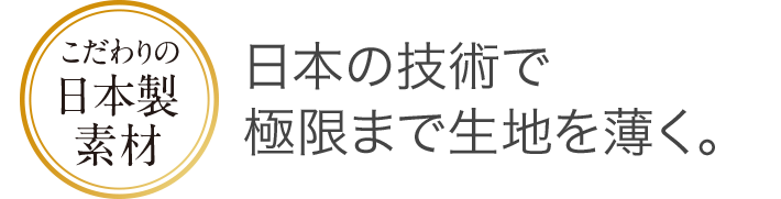 こだわりの日本製素材 日本の技術で極限まで生地を薄く。