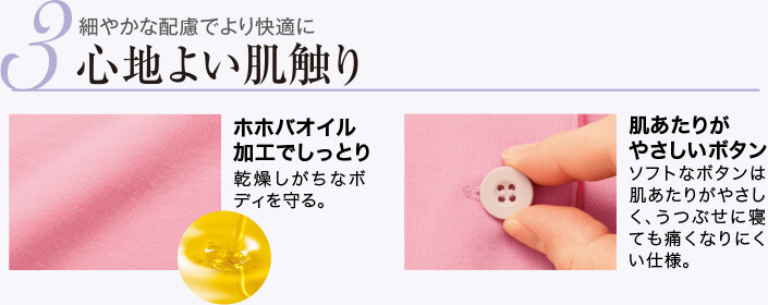 3 細やかな配慮でより快適に 心地よい肌触り ホホバオイル加工でしっとり 乾燥しがちなボディを守る。 肌あたりがやさしいボタン ソフトなボタンは肌あたりがやさしく、うつぶせに寝ても痛くなりにくい仕様。