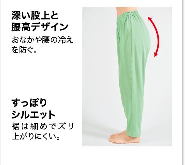 深い股上と腰高デザイン おなかや腰の冷えを防ぐ。 すっぽりシルエット 裾は細めでズリ上がりにくい。