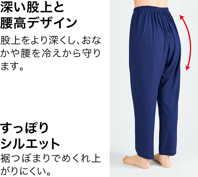 深い股上と腰高デザイン 股上をより深くし、おなかや腰を冷えから守ります。 すっぽりシルエット 裾つぼまりでめくれ上がりにくい。