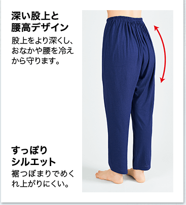 深い股上と腰高デザイン 股上をより深くし、おなかや腰を冷えから守ります。 すっぽりシルエット 裾つぼまりでめくれ上がりにくい。