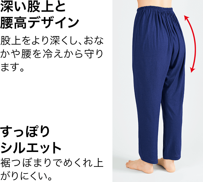 NEW 深い股上と腰高デザイン 股上をより深くし、おなかや腰を冷えから守ります。 すっぽりシルエット 裾つぼまりでめくれ上がりにくい。