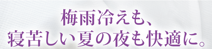 梅雨冷えも、寝苦しい夏の夜も快適に。