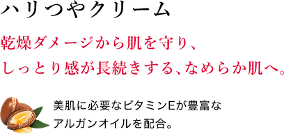 ハリつやクリーム 乾燥ダメージから肌を守り、しっとり感が長続きする、なめらか肌へ。美肌に必要なビタミンEが豊富なアルガンオイルを配合。