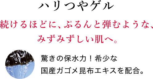 ハリつやゲル 続けるほどに、ぷるんと弾むような、みずみずしい肌へ。驚きの保水力！希少な国産ガゴメ昆布エキスを配合。