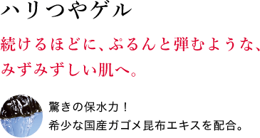 ハリつやゲル 続けるほどに、ぷるんと弾むような、みずみずしい肌へ。驚きの保水力！希少な国産ガゴメ昆布エキスを配合。