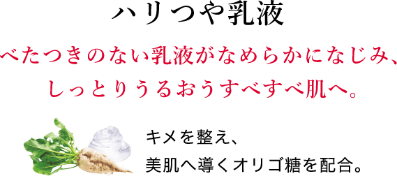 ハリつや乳液 べたつきのない乳液がなめらかになじみ、しっとりうるおうすべすべ肌へ。キメを整え、美肌へ導くオリゴ糖を配合。