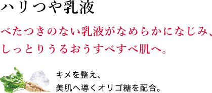 ハリつや乳液 べたつきのない乳液がなめらかになじみ、しっとりうるおうすべすべ肌へ。キメを整え、美肌へ導くオリゴ糖を配合。