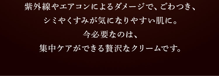 紫外線やエアコンによるダメージでごわつき、シミやくすみが気になりやすい肌に。今必要なのは、集中ケアができる請託なクリームです。