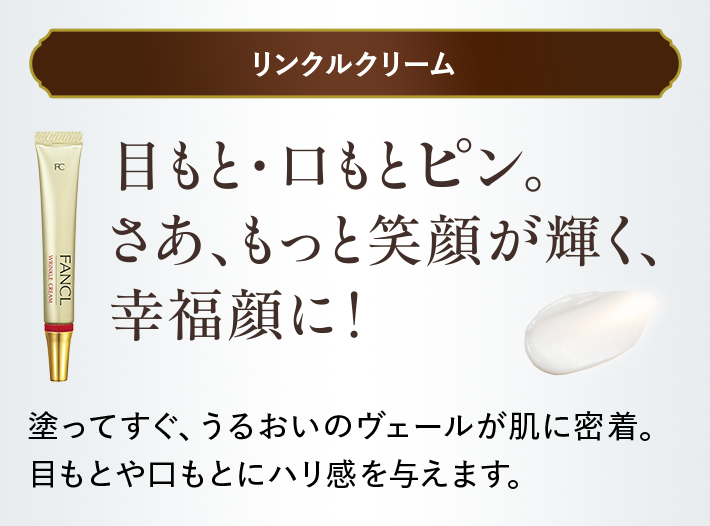＜リンクルクリーム＞目もと・口もとピン。さあ、もっと笑顔が輝く、幸福顔に！塗ってすぐ、うるおいのヴェールが肌に密着。目もとや口もとにハリ感を与えます。