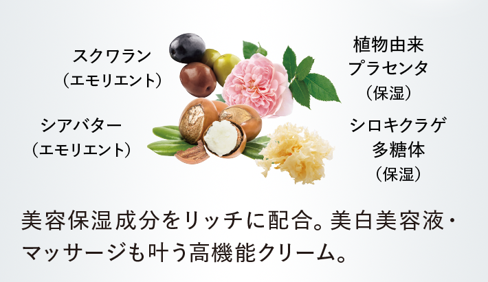 スクワラン （エモリエント）／シアバター （エモリエント）／植物由来 プラセンタ （保湿）／シロキクラゲ 多糖体 （保湿）／美容保湿成分をリッチに配合。美白美容液・マッサージも叶う高機能クリーム。