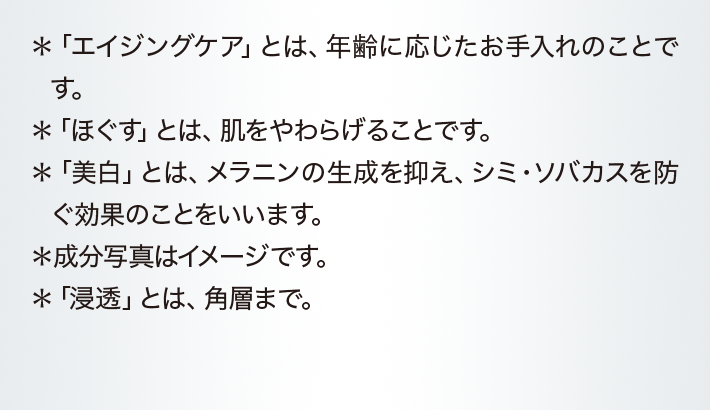 ＊「エイジングケア」とは、年齢に応じたお手入れのことです。＊「ほぐす」とは、肌をやわらげることです。＊「美白」とは、メラニンの生成を抑え、シミ・ソバカスを防ぐ効果のことをいいます。＊成分写真はイメージです。＊「浸透」とは、角層まで。。