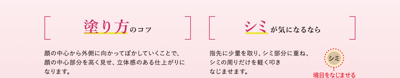 塗り方のコツ 顔の中心から外側に向かってぼかしていくことで、顔の中心部分を高く見せ、立体感のある仕上がりになります。シミが気になるなら 指先に少量を取り、シミ部分に重ね、シミの周りだけを軽く叩きなじませます。