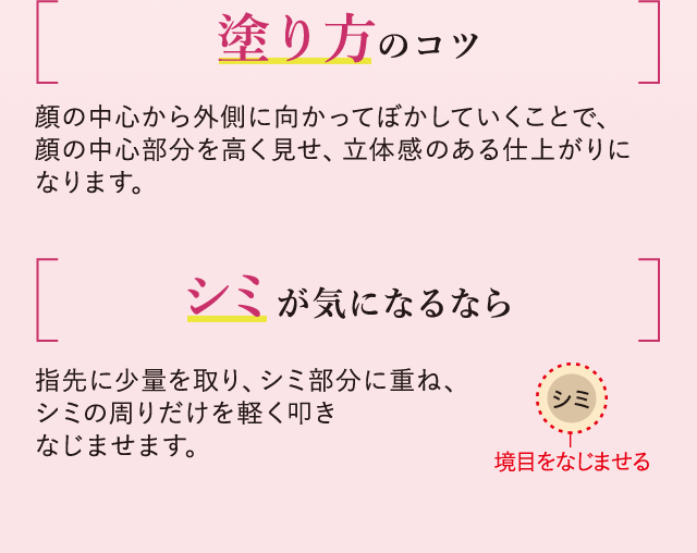 塗り方のコツ 顔の中心から外側に向かってぼかしていくことで、顔の中心部分を高く見せ、立体感のある仕上がりになります。シミが気になるなら 指先に少量を取り、シミ部分に重ね、シミの周りだけを軽く叩きなじませます。