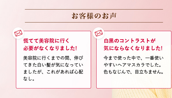 お客様のお声 慌てて美容院に行く必要がなくなりました! 美容院に行くまでの間、伸びてきた白い髪が気になっていましたが、これがあれば心配なし。 白黒のコントラストが気にならなくなりました! 今まで使った中で、一番使いやすいヘアマスカラでした。色もなじんで、目立ちません。