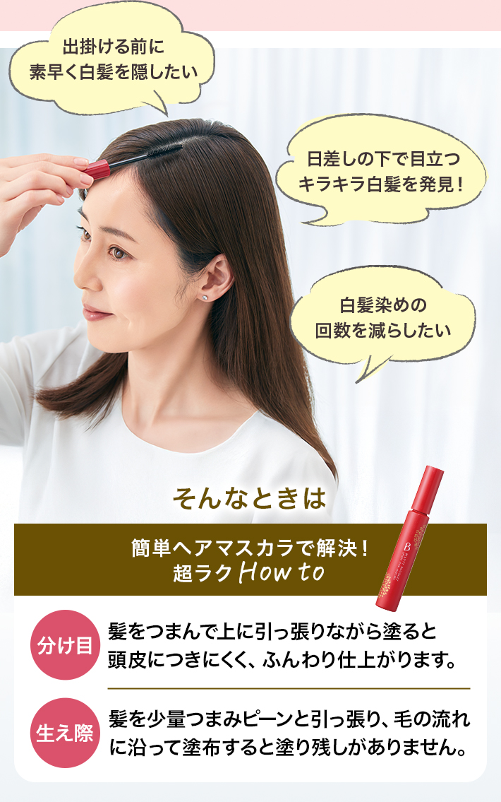 出掛ける前に素早く白髪を隠したい 日差しの下で目立つキラキラ白髪を発見! 白髪染めの回数を減らしたい そんなときは簡単ヘアマスカラで解決!超ラクHow to 分け目 髪をつまんで上に引っ張りながら塗ると頭皮につきにくく、ふんわり仕上がります。分け目 髪をつまんで上に引っ張りながら塗ると頭皮につきにくく、ふんわり仕上がります。