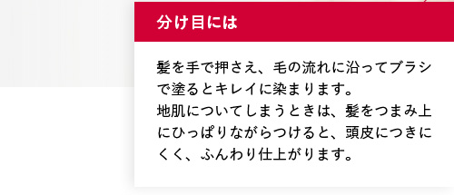 分け目には 髪を手で押さえ、毛の流れに沿ってブラシで塗るとキレイに染まります。地肌についてしまうときは、髪をつまみ上にひっぱりながらつけると、頭皮につきにくく、ふんわり仕上がります。