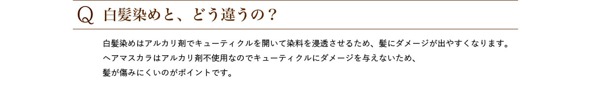 Q.白髪染めと、どう違うの? 白髪染めはアルカリ剤でキューティクルを開いて染料を浸透させるため、髪にダメージが出やすくなります。ヘアマスカラはアルカリ剤不使用なのでキューティクルにダメージを与えないため、髪が傷みにくいのがポイントです。