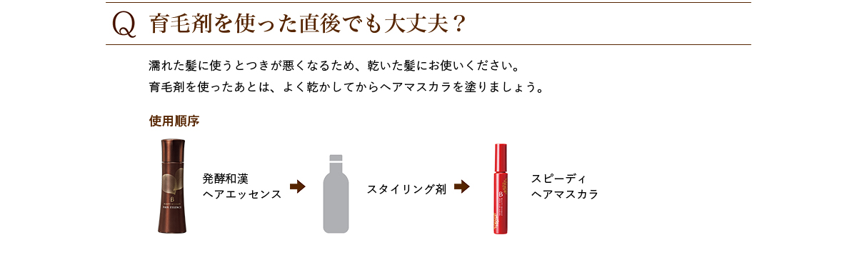 Q.育毛剤を使った直後でも大丈夫? 濡れた髪に使うとつきが悪くなるため、乾いた髪にお使いください。 育毛剤を使ったあとは、よく乾かしてからヘアマスカラを塗りましょう。 使用順序 発酵和漢ヘアエッセンス→スタイリング剤→スピーディヘアマスカラ