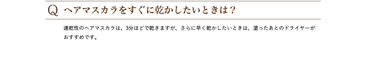 Q.ヘアマスカラをすぐに乾かしたいときは? 速乾性のヘアマスカラは、3分ほどで乾きますが、さらに早く乾かしたいときは、塗ったあとのドライヤーがおすすめです。