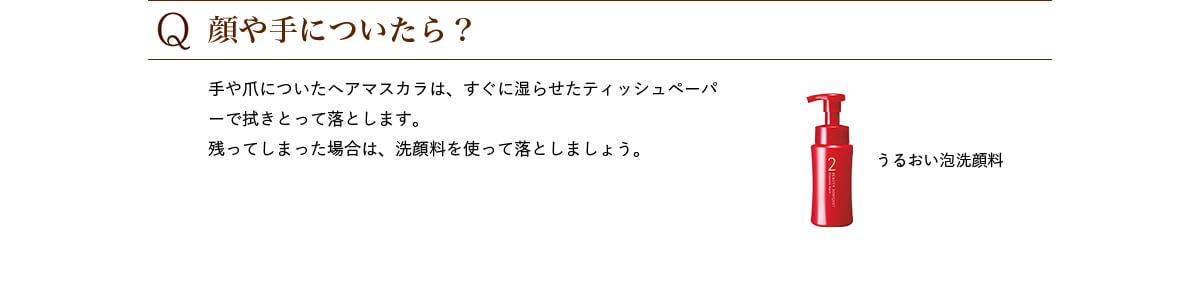Q.顔や手についたら? 手や爪についたヘアマスカラは、すぐに湿らせたティッシュペーパーで拭きとって落とします。残ってしまった場合は、洗顔料を使って落としましょう。 うるおい泡洗顔料
