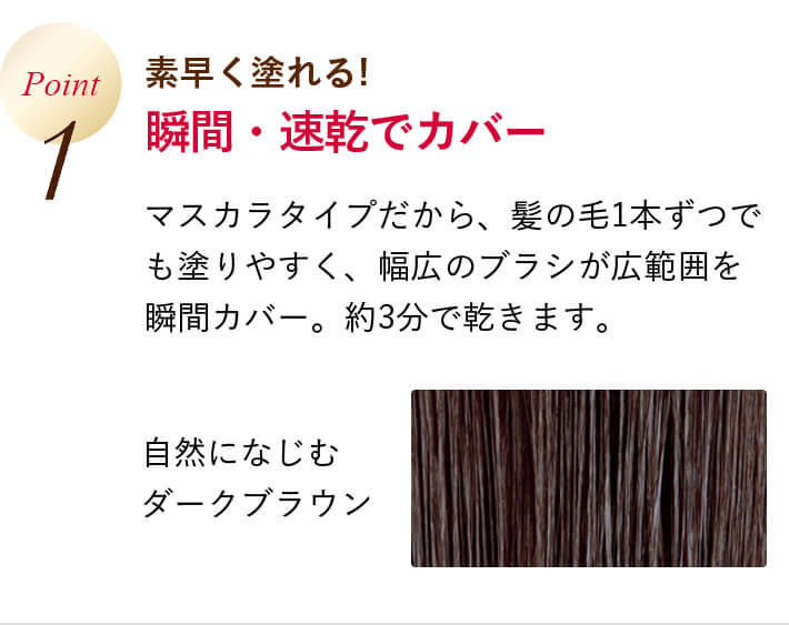 Point1 素早く塗れる! 瞬間・速乾でカバー マスカラタイプだから、髪の毛1本ずつでも塗りやすく、幅広のブラシが広範囲を瞬間カバー。約3分で乾きます。 自然になじむダークブラウン