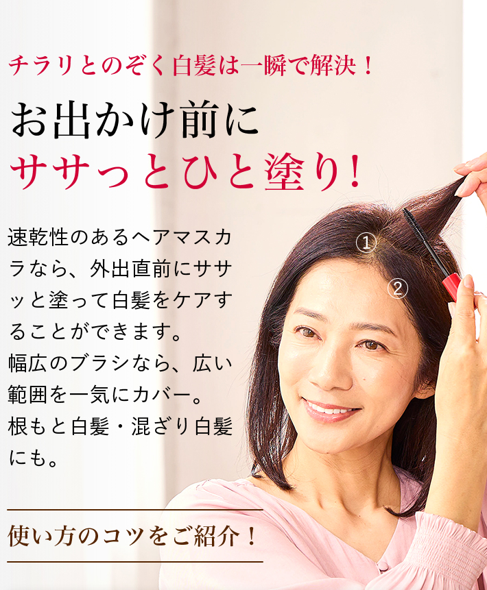 チラリとのぞく白髪は一瞬で解決! お出かけ前にササっとひと塗り! 速乾性のあるヘアマスカラなら、外出直前にササッと塗って白髪をケアすることができます。幅広のブラシなら、広い範囲を一気にカバー。根もと白髪・混ざり白髪にも。 使い方のコツをご紹介!