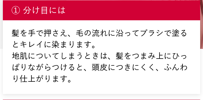 ①分け目には 髪を手で押さえ、毛の流れに沿ってブラシで塗るとキレイに染まります。地肌についてしまうときは、髪をつまみ上にひっぱりながらつけると、頭皮につきにくく、ふんわり仕上がります。