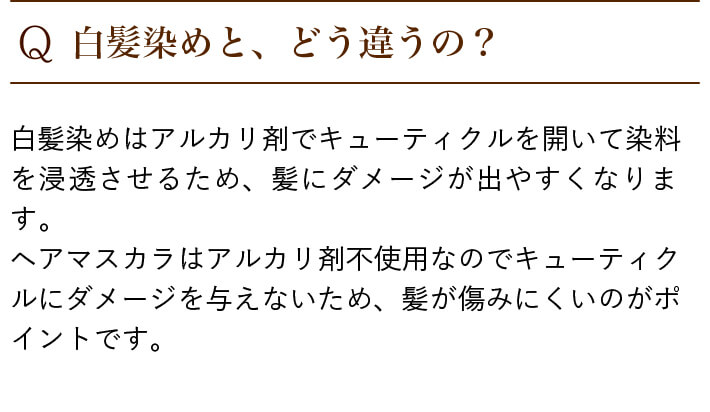 Q.白髪染めと、どう違うの? 白髪染めはアルカリ剤でキューティクルを開いて染料を浸透させるため、髪にダメージが出やすくなります。ヘアマスカラはアルカリ剤不使用なのでキューティクルにダメージを与えないため、髪が傷みにくいのがポイントです。