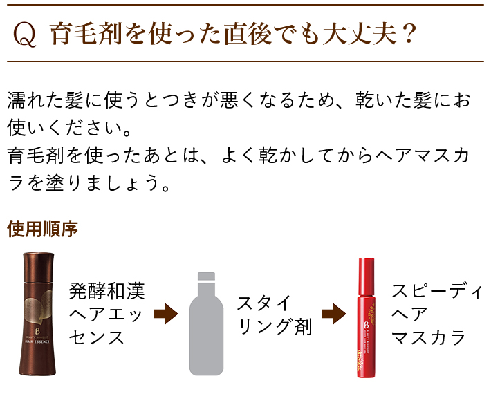 Q.育毛剤を使った直後でも大丈夫? 濡れた髪に使うとつきが悪くなるため、乾いた髪にお使いください。 育毛剤を使ったあとは、よく乾かしてからヘアマスカラを塗りましょう。 使用順序 発酵和漢ヘアエッセンス→スタイリング剤→スピーディヘアマスカラ