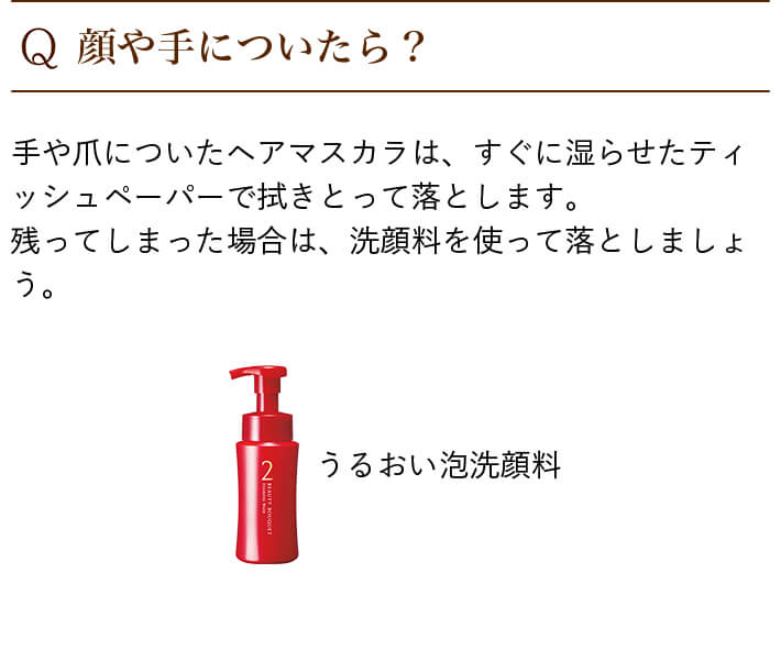 Q.顔や手についたら? 手や爪についたヘアマスカラは、すぐに湿らせたティッシュペーパーで拭きとって落とします。残ってしまった場合は、洗顔料を使って落としましょう。 うるおい泡洗顔料