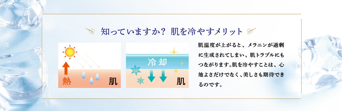 知っていますか？ 肌を冷やすメリット 肌温度が上がると、メラニンが過剰に生成されてしまい、肌トラブルにもつながります。肌を冷やすことは、心地よさだけでなく、美しさも期待できるのです。
