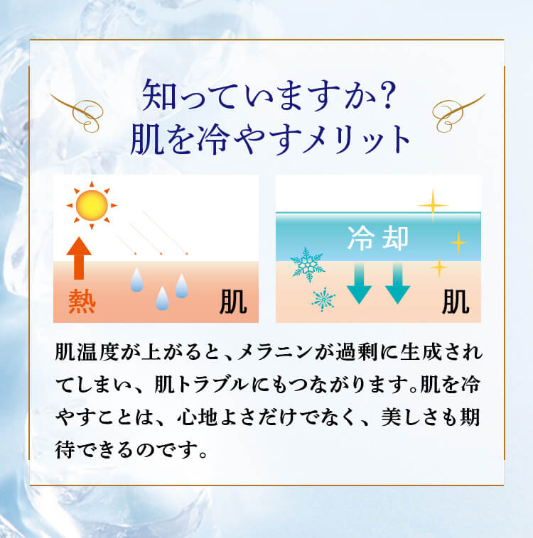 知っていますか？ 肌を冷やすメリット 肌温度が上がると、メラニンが過剰に生成されてしまい、肌トラブルにもつながります。肌を冷やすことは、心地よさだけでなく、美しさも期待できるのです。