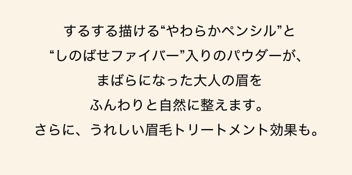 するする描ける“やわらかペンシル”と“しのばせファイバー”入りのパウダーが、まばらになった大人の眉をふんわりと自然に整えます。さらに、うれしい眉毛トリートメント効果も。