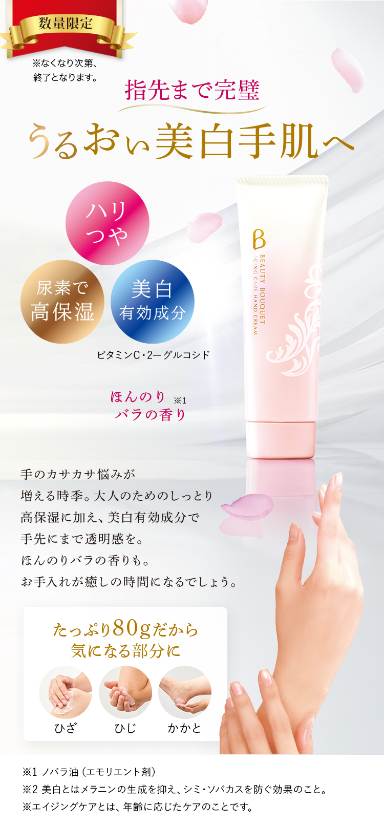 数量限定 ※なくなり次第、終了となります。 指先まで完璧 うるおい美白手肌へ 手のカサカサ悩みが増える時季。大人のためのしっとり高保湿に加え、美白有効成分で手先にまで透明感を。ほんのりバラの香りも。お手入れが癒しの時間になるでしょう。 ハリつや 尿素で高保湿 美白有効成分 たっぷり80gだから気になる部分に ひざ ひじ かかと