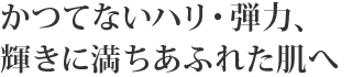 かつてないハリ・弾力、 輝きに満ちあふれた肌へ