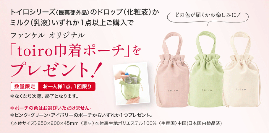 トイロシリーズ〈医薬部外品〉のドロップ(化粧液)かミルク(乳液)いずれか1点以上ご購入でファンケル オリジナル「toiro巾着ポーチ」をプレゼント!