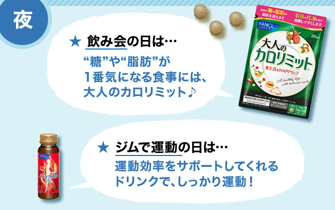 夜 ★ 飲み会の日は…/“糖”や“脂肪”が1番気になる食事には、大人のカロリミット♪ ★ ジムで運動の日は…/運動効率をサポートしてくれるドリンクで、しっかり運動！