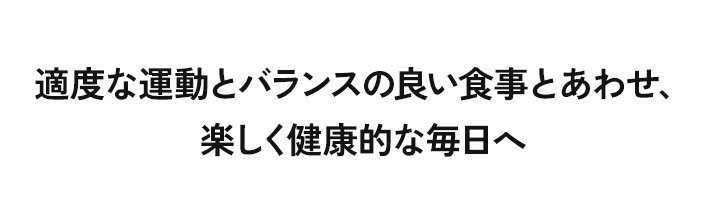 適度な運動とバランスの良い食事とあわせ、楽しく健康的な毎日へ