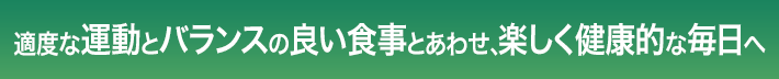 適度な運動とバランスの良い食事とあわせ、楽しく健康的な毎日へ