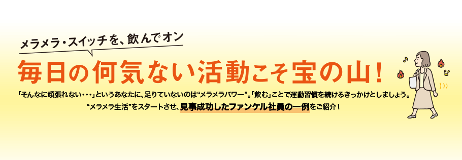 「そんなに頑張れない・・・」というあなたに、足りていないのは“メラメラパワー”。「飲む」ことで運動習慣を続けるきっかけとしましょう。“メラメラ生活”をスタートさせ、見事成功したファンケル社員の一例をご紹介！